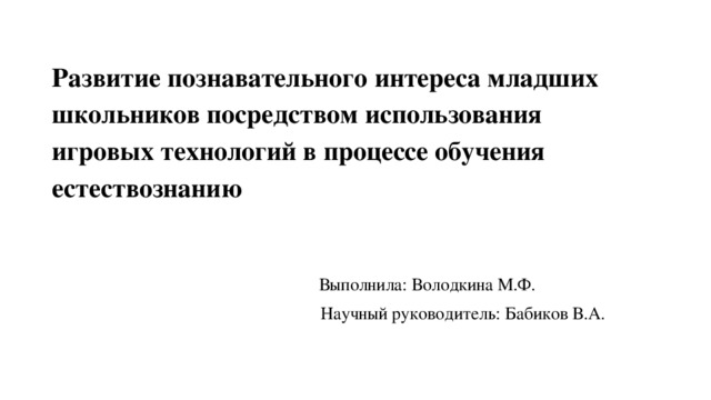 Развитие познавательного интереса младших школьников посредством использования игровых технологий в процессе обучения естествознанию Выполнила: Володкина М.Ф.  Научный руководитель: Бабиков В.А. 