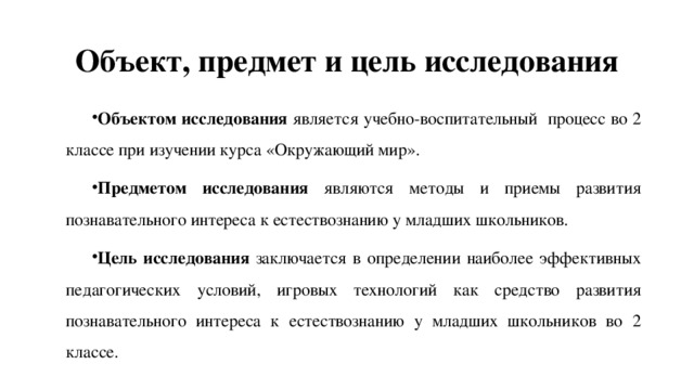 Объект, предмет и цель исследования Объектом исследования является учебно-воспитательный процесс во 2 классе при изучении курса «Окружающий мир». Предметом исследования являются методы и приемы развития познавательного интереса к естествознанию у младших школьников. Цель исследования заключается в определении наиболее эффективных педагогических условий, игровых технологий как средство развития познавательного интереса к естествознанию у младших школьников во 2 классе. 