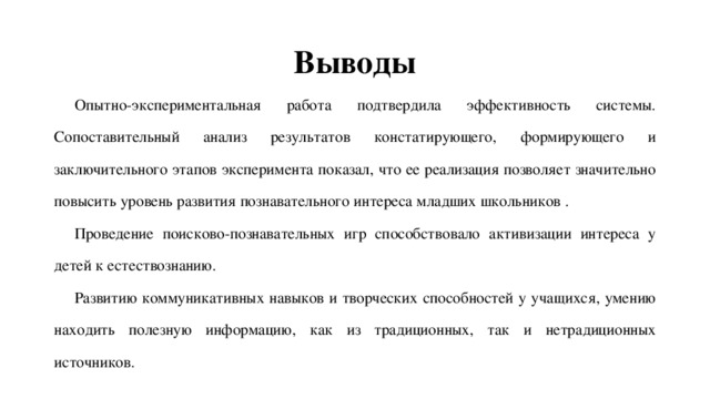 Выводы Опытно-экспериментальная работа подтвердила эффективность системы. Сопоставительный анализ результатов констатирующего, формирующего и заключительного этапов эксперимента показал, что ее реализация позволяет значительно повысить уровень развития познавательного интереса младших школьников . Проведение поисково-познавательных игр способствовало активизации интереса у детей к естествознанию. Развитию коммуникативных навыков и творческих способностей у учащихся, умению находить полезную информацию, как из традиционных, так и нетрадиционных источников. 