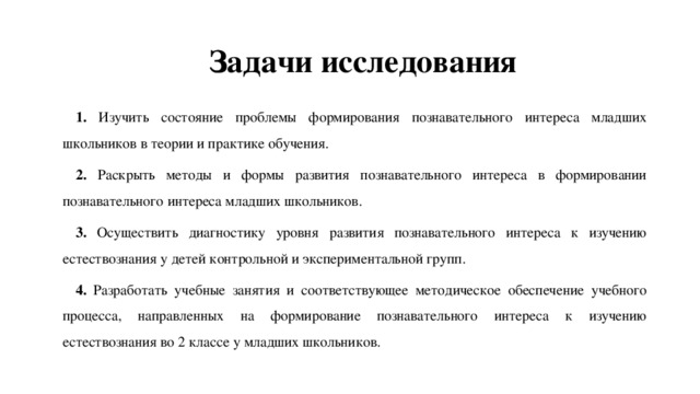 Задачи исследования 1. Изучить состояние проблемы формирования познавательного интереса младших школьников в теории и практике обучения. 2. Раскрыть методы и формы развития познавательного интереса в формировании познавательного интереса младших школьников. 3. Осуществить диагностику уровня развития познавательного интереса к изучению естествознания у детей контрольной и экспериментальной групп. 4. Разработать учебные занятия и соответствующее методическое обеспечение учебного процесса, направленных на формирование познавательного интереса к изучению естествознания во 2 классе у младших школьников. 