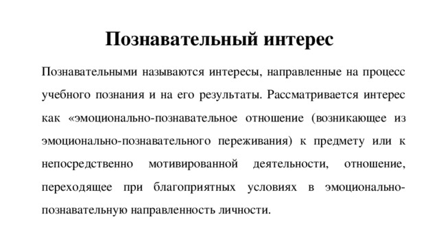 Познавательный интерес Познавательными называются интересы, направленные на процесс учебного познания и на его результаты. Рассматривается интерес как «эмоционально-познавательное отношение (возникающее из эмоционально-познавательного переживания) к предмету или к непосредственно мотивированной деятельности, отношение, переходящее при благоприятных условиях в эмоционально-познавательную направленность личности. 