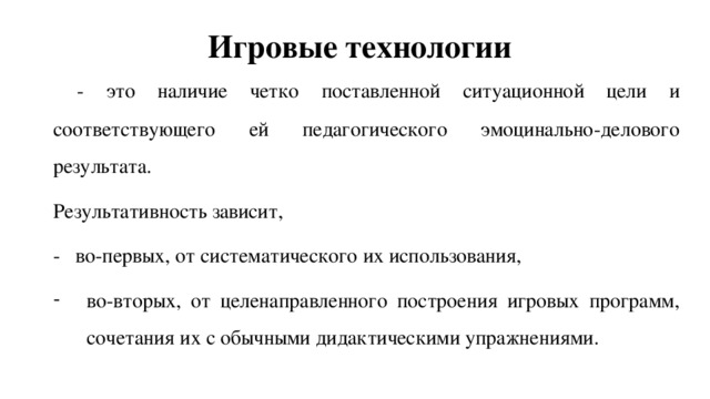 Игровые технологии  - это наличие четко поставленной ситуационной цели и соответствующего ей педагогического эмоцинально-делового результата. Результативность зависит, - во-первых, от систематического их использования, во-вторых, от целенаправленного построения игровых программ, сочетания их с обычными дидактическими упражнениями. 