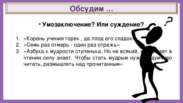 Обсудим …   Умозаключение? Или суждение? «Корень учения горек , да плод его сладок» «Семь раз отмерь - один раз отрежь» «Азбука к мудрости ступенька. Но не всякий, кто читает в чтении силу знает. Чтобы стать мудрым нужно вдумчиво читать, размышлять над прочитанным» 