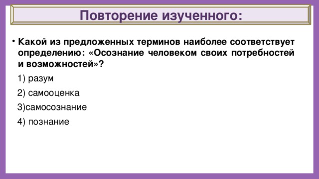 Повторение изученного:   Какой из предложенных терминов наиболее соответствует определению: «Осознание человеком своих потребностей и возможностей»?  1) разум  2) самооценка  3)самосознание  4) познание 