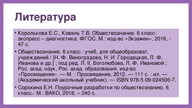 Литература Королькова Е.С., Коваль Т.В. Обществознание. 6 класс: экспресс – диагностика. ФГОС. М.: изд-во «Экзамен», 2016, - 47 с. Обществознание. 6 класс : учеб, для общеобразоват. учреждений / [Н. Ф. Виноградова, Н. И. Городецкая, Л. Ф. Иванова и др.] ; под ред. Л. II. Боголюбова, Л. Ф. Ивановой ; Рос. акад. наук, Рос. акад. образования, изд-во «Просвещение». — М. : Просвещение, 2012. — 111 с. : ил. — (Академический школьный учебник). — ISBN 978-5-09-024506-7. Сорокина Е.Н. Поурочные разработки по обществознанию. 6 класс.- М.: ВАКО, 2016. – 240 с. 