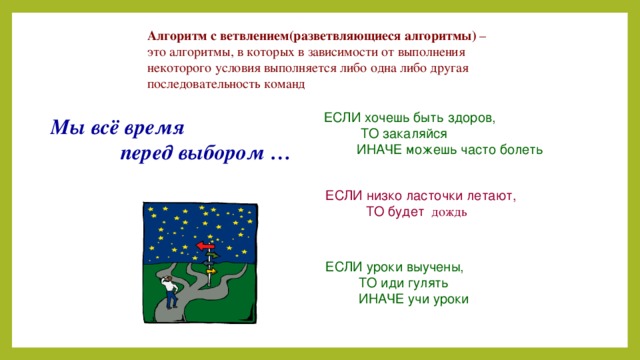 Алгоритм с ветвлением(разветвляющиеся алгоритмы) – это алгоритмы, в которых в зависимости от выполнения некоторого условия выполняется либо одна либо другая последовательность команд ЕСЛИ хочешь быть здоров,  ТО закаляйся  ИНАЧЕ можешь часто болеть Мы всё время  перед выбором … ЕСЛИ низко ласточки летают,  ТО будет дождь  ЕСЛИ уроки выучены,  ТО иди гулять  ИНАЧЕ учи уроки