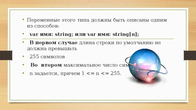 Переменные этого типа должны быть описаны одним из способов:   var имя: string; или var имя: string[n];   В  первом случае длина строки по умолчанию не должна превышать   255 символов  В о  втором максимальное число символов   n задается, причем 1