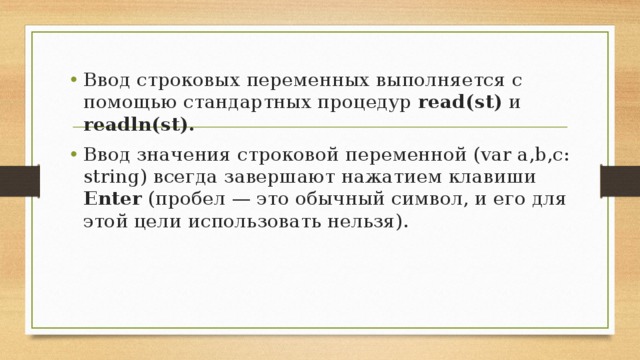 Ввод строковых переменных выполняется с помощью стандартных процедур read(st) и readln(st). Ввод значения строковой переменной (var a,b,c: string) всегда завершают нажатием клавиши Enter (пробел — это обычный символ, и его для этой цели использовать нельзя).