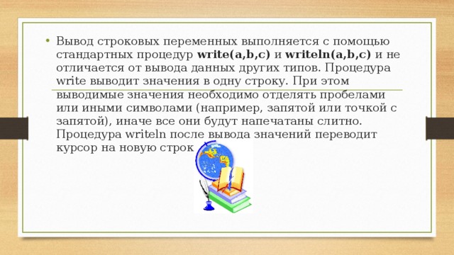 Вывод строковых переменных выполняется с помощью стандартных процедур write(a,b,c) и writeln(a,b,c) и не отличается от вывода данных других типов. Процедура write выводит значения в одну строку. При этом выводимые значения необходимо отделять пробела ми или иными символами (например, запятой или точкой с запятой),  иначе все они будут напечатаны слитно. Процедура writeln после вывода значений переводит курсор на новую строку.