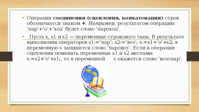 Операция соединения (сцепления, конкатенации) строк обозначается знаком + . Например , результатом операции: ’пар’+’о’+’ход’ будет слово ’пароход’.   Пусть s, s1 и s2 — переменные строкового типа. В результате вы п олнения операторов s1:=’пар’; s2:=’воз’; s:=s1+’о’+s2; в переменную s запишется слово ’паровоз’. Если в операции сцепления поменять переменные s1 и s2 местами: s:=s2+’о’+s1;, то в переменной  s окажется слово ’возопар’.