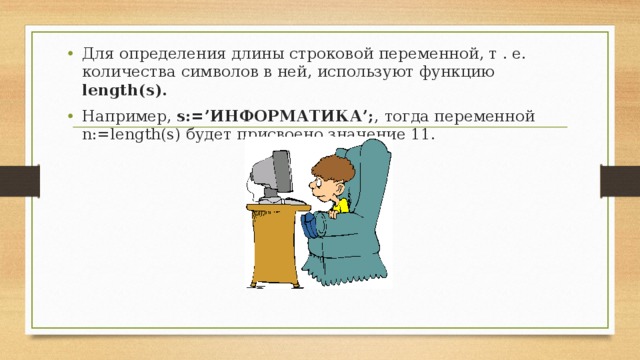 Для определения длины строковой переменной, т . е. количества символов в ней, используют функцию  length(s). Например, s:=’ИНФОРМАТИКА’; ,  тогда переменной n:=length(s) будет присвоено значение 11.