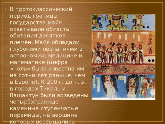 В протоклассический период границы государства майя охватывали область обитания десятков племён. Майя обладали глубокими познаниями в астрономии, медицине и математике (цифра «ноль» была известна им на сотни лет раньше, чем в Европе). К 200 г. до н. э. в городах Тикаль и Вашактун были возведены четырёхгранные каменные ступенчатые пирамиды, на вершине которых возвышались деревянные храмы с крышами из пальмовых листьев. 