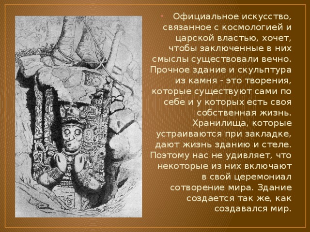 Официальное искусство, связанное с космологией и царской властью, хочет, чтобы заключенные в них смыслы существовали вечно. Прочное здание и скульптура из камня - это творения, которые существуют сами по себе и у которых есть своя собственная жизнь. Хранилища, которые устраиваются при закладке, дают жизнь зданию и стеле. Поэтому нас не удивляет, что некоторые из них включают в свой церемониал сотворение мира. Здание создается так же, как создавался мир. 