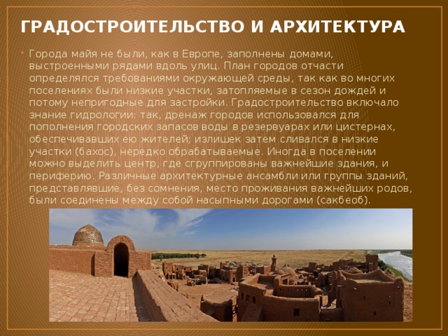 ГРАДОСТРОИТЕЛЬСТВО И АРХИТЕКТУРА Города майя не были, как в Европе, заполнены домами, выстроенными рядами вдоль улиц. План городов отчасти определялся требованиями окружающей среды, так как во многих поселениях были низкие участки, затопляемые в сезон дождей и потому непригодные для застройки. Градостроительство включало знание гидрологии: так, дренаж городов использовался для пополнения городских запасов воды в резервуарах или цистернах, обеспечивавших ею жителей; излишек затем сливался в низкие участки (бахос), нередко обрабатываемые. Иногда в поселении можно выделить центр, где сгруппированы важнейшие здания, и периферию. Различные архитектурные ансамбли или группы зданий, представлявшие, без сомнения, место проживания важнейших родов, были соединены между собой насыпными дорогами (сакбеоб). 