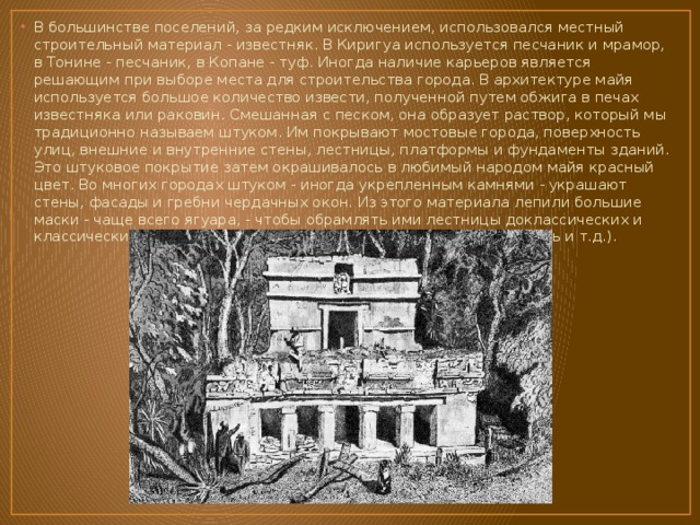 В большинстве поселений, за редким исключением, использовался местный строительный материал - известняк. В Киригуа используется песчаник и мрамор, в Тонине - песчаник, в Копане - туф. Иногда наличие карьеров является решающим при выборе места для строительства города. В архитектуре майя используется большое количество извести, полученной путем обжига в печах известняка или раковин. Смешанная с песком, она образует раствор, который мы традиционно называем штуком. Им покрывают мостовые города, поверхность улиц, внешние и внутренние стены, лестницы, платформы и фундаменты зданий. Это штуковое покрытие затем окрашивалось в любимый народом майя красный цвет. Во многих городах штуком - иногда укрепленным камнями - украшают стены, фасады и гребни чердачных окон. Из этого материала лепили большие маски - чаще всего ягуара, - чтобы обрамлять ими лестницы доклассических и классических платформ (Вашактун, Эль-Мирадор, Ла-манай, Тикаль и т.д.). 