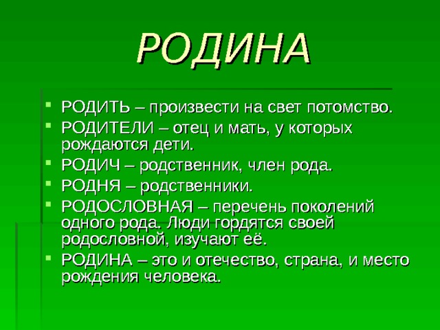 РОДИНА РОДИТЬ – произвести на свет потомство. РОДИТЕЛИ – отец и мать, у которых рождаются дети. РОДИЧ – родственник, член рода. РОДНЯ – родственники. РОДОСЛОВНАЯ – перечень поколений одного рода. Люди гордятся своей родословной, изучают её. РОДИНА – это и отечество, страна, и место рождения человека. 