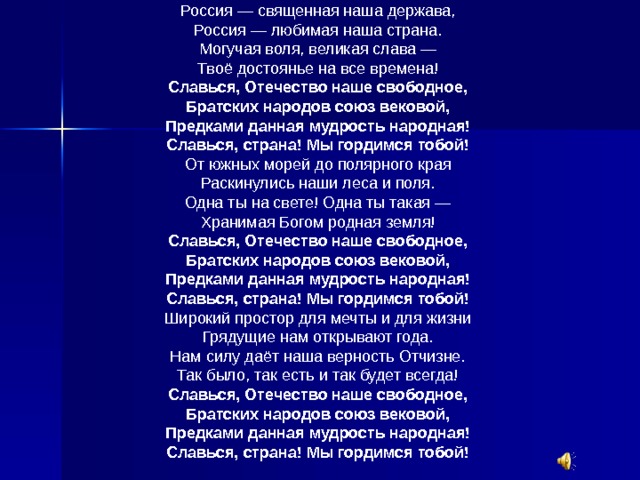 Россия — священная наша держава, Россия — любимая наша страна. Могучая воля, великая слава — Твоё достоянье на все времена! Славься, Отечество наше свободное,  Братских народов союз вековой,  Предками данная мудрость народная!  Славься, страна! Мы гордимся тобой!  От южных морей до полярного края Раскинулись наши леса и поля. Одна ты на свете! Одна ты такая — Хранимая Богом родная земля! Славься, Отечество наше свободное,  Братских народов союз вековой,  Предками данная мудрость народная!  Славься, страна! Мы гордимся тобой!  Широкий простор для мечты и для жизни Грядущие нам открывают года. Нам силу даёт наша верность Отчизне. Так было, так есть и так будет всегда! Славься, Отечество наше свободное,  Братских народов союз вековой,  Предками данная мудрость народная!  Славься, страна! Мы гордимся тобой!  