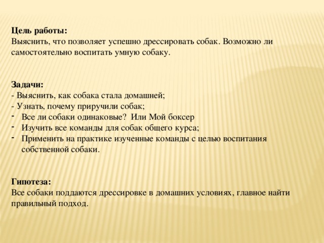  Цель работы: Выяснить, что позволяет успешно дрессировать собак. Возможно ли самостоятельно воспитать умную собаку.   Задачи: - Выяснить, как собака стала домашней; - Узнать, почему приручили собак; Все ли собаки одинаковые? Или Мой боксер Изучить все команды для собак общего курса; Применить на практике изученные команды с целью воспитания собственной собаки. Гипотеза: Все собаки поддаются дрессировке в домашних условиях, главное найти правильный подход. 
