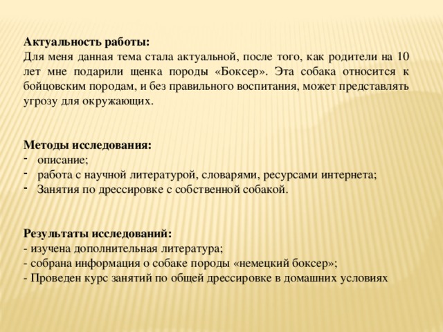  Актуальность работы: Для меня данная тема стала актуальной, после того, как родители на 10 лет мне подарили щенка породы «Боксер». Эта собака относится к бойцовским породам, и без правильного воспитания, может представлять угрозу для окружающих. Методы исследования: описание; работа с научной литературой, словарями, ресурсами интернета; Занятия по дрессировке с собственной собакой. Результаты исследований: - изучена дополнительная литература; - собрана информация о собаке породы «немецкий боксер»; - Проведен курс занятий по общей дрессировке в домашних условиях 