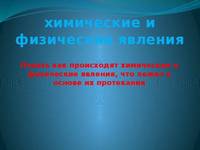 химические и физические явления Понять как происходят химические и физические явления, что лежит в основе их протекания 