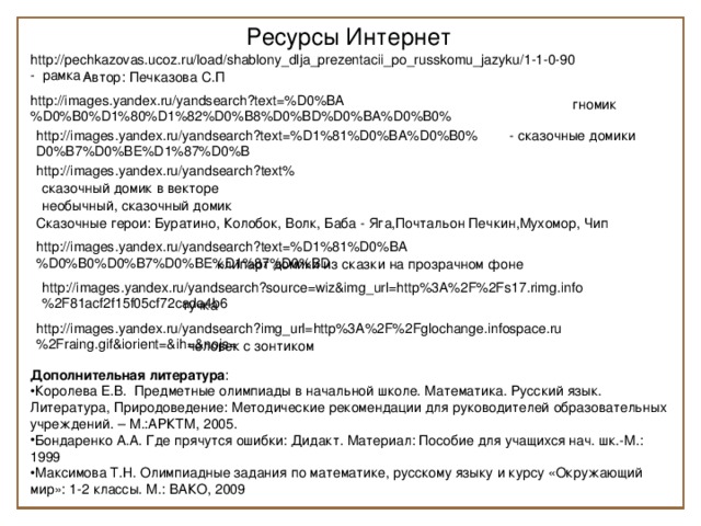 Ресурсы Интернет http://pechkazovas.ucoz.ru/load/shablony_dlja_prezentacii_po_russkomu_jazyku/1-1-0-90 - рамка - Автор: Печказова С.П http://images.yandex.ru/yandsearch?text=%D0%BA%D0%B0%D1%80%D1%82%D0%B8%D0%BD%D0%BA%D0%B0%  гномик - сказочные домики http://images.yandex.ru/yandsearch?text=%D1%81%D0%BA%D0%B0%  D0%B7%D0%BE%D1%87%D0%B http://images.yandex.ru/yandsearch?text% сказочный домик в векторе необычный, сказочный домик Сказочные герои: Буратино, Колобок, Волк, Баба - Яга,Почтальон Печкин,Мухомор, Чип http://images.yandex.ru/yandsearch?text=%D1%81%D0%BA%D0%B0%D0%B7%D0%BE%D1%87%D0%BD клипарт домики из сказки на прозрачном фоне http://images.yandex.ru/yandsearch?source=wiz&img_url=http%3A%2F%2Fs17.rimg.info%2F81acf2f15f05cf72cada4b6 тучка http://images.yandex.ru/yandsearch?img_url=http%3A%2F%2Fglochange.infospace.ru%2Fraing.gif&iorient=&ih=&nojs= человек с зонтиком Дополнительная литература :