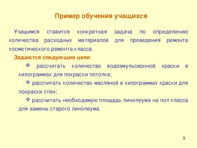 Пример обучения учащихся  Учащимся ставится конкретная задача по определению количества расходных материалов для проведения ремонта косметического ремонта класса. Задаются следующие цели :  рассчитать количество водоэмульсионной краски в килограммах для покраски потолка;  рассчитать количество масляной в килограммах краски для покраски стен;  рассчитать необходимую площадь линолеума на пол класса для замены старого линолеума.  рассчитать количество водоэмульсионной краски в килограммах для покраски потолка;  рассчитать количество масляной в килограммах краски для покраски стен;  рассчитать необходимую площадь линолеума на пол класса для замены старого линолеума.  