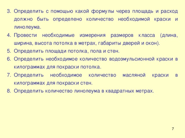 Определить с помощью какой формулы через площадь и расход должно быть определено количество необходимой краски и линолеума. Провести необходимые измерения размеров класса (длина, ширина, высота потолка в метрах, габариты дверей и окон). Определить площади потолка, пола и стен. Определить необходимое количество водоэмульсионной краски в килограммах для покраски потолка. Определить необходимое количество масляной краски в килограммах для покраски стен. Определить количество линолеума в квадратных метрах.  