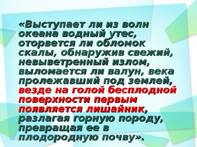 «Выступает ли из волн океана водный утес, оторвется ли обломок скалы, обнаружив свежий, невыветренный излом, выломается ли валун, века пролежавший под землей, везде на голой бесплодной поверхности первым появляется лишайник , разлагая горную породу, превращая ее в плодородную почву».   К.А. Тимирязев  «Жизнь растений»