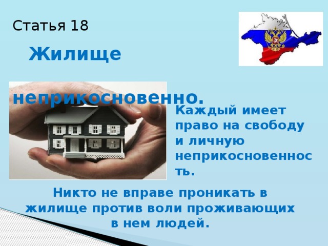 Статья 18  Жилище  неприкосновенно. Каждый имеет право на свободу и личную неприкосновенность. Никто не вправе проникать в жилище против воли проживающих в нем людей. 