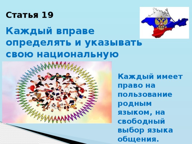 Статья 19 Каждый вправе определять и указывать свою национальную принадлежность. Каждый имеет право на пользование родным языком, на свободный выбор языка общения. 