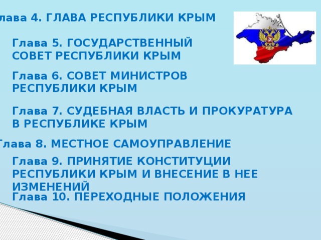 Глава 4. ГЛАВА РЕСПУБЛИКИ КРЫМ Глава 5. ГОСУДАРСТВЕННЫЙ СОВЕТ РЕСПУБЛИКИ КРЫМ Глава 6. СОВЕТ МИНИСТРОВ РЕСПУБЛИКИ КРЫМ Глава 7. СУДЕБНАЯ ВЛАСТЬ И ПРОКУРАТУРА В РЕСПУБЛИКЕ КРЫМ Глава 8. МЕСТНОЕ САМОУПРАВЛЕНИЕ Глава 9. ПРИНЯТИЕ КОНСТИТУЦИИ РЕСПУБЛИКИ КРЫМ И ВНЕСЕНИЕ В НЕЕ ИЗМЕНЕНИЙ Глава 10. ПЕРЕХОДНЫЕ ПОЛОЖЕНИЯ 