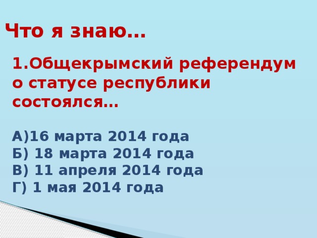 Что я знаю… 1.Общекрымский референдум о статусе республики состоялся…  А)16 марта 2014 года Б) 18 марта 2014 года В) 11 апреля 2014 года Г) 1 мая 2014 года 