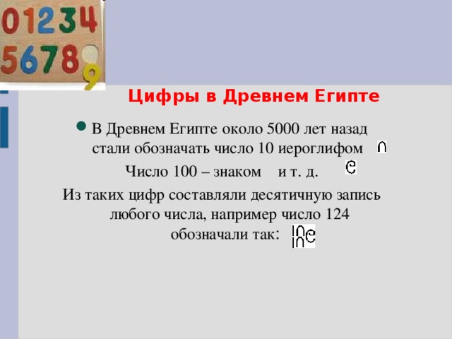 Цифры в Древнем Египте В Древнем Египте около 5000 лет назад стали обозначать число 10 иероглифом Число 100 – знаком и т. д. Из таких цифр составляли десятичную запись любого числа, например число 124 обозначали так :