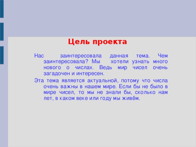 Цель проекта Нас заинтересовала данная тема. Чем заинтересовала? Мы хотели узнать много нового о числах. Ведь мир чисел очень загадочен и интересен. Эта тема является актуальной, потому что числа очень важны в нашем мире. Если бы не было в мире чисел, то мы не знали бы, сколько нам лет, в каком веке или году мы живём.
