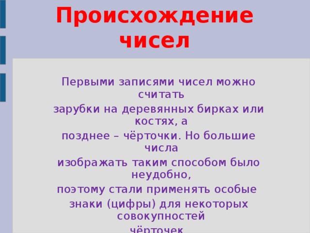 Происхождение чисел Первыми записями чисел можно считать зарубки на деревянных бирках или костях, а позднее – чёрточки. Но большие числа изображать таким способом было неудобно, поэтому стали применять особые знаки (цифры) для некоторых совокупностей чёрточек.