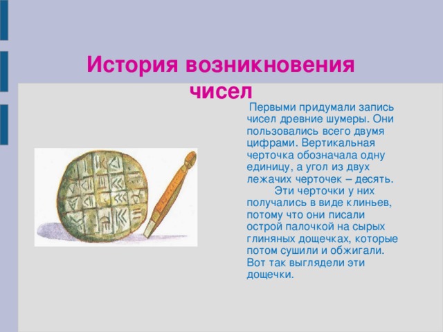 История возникновения чисел  Первыми придумали запись чисел древние шумеры. Они пользовались всего двумя цифрами. Вертикальная черточка обозначала одну единицу, а угол из двух лежачих черточек – десять.  Эти черточки у них получались в виде клиньев, потому что они писали острой палочкой на сырых глиняных дощечках, которые потом сушили и обжигали. Вот так выглядели эти дощечки.