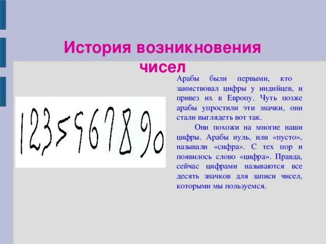 История возникновения чисел Арабы были первыми, кто заимствовал цифры у индийцев, и привез их в Европу. Чуть позже арабы упростили эти значки, они стали выглядеть вот так.  Они похожи на многие наши цифры. Арабы нуль, или «пусто», называли «сифра». С тех пор и появилось слово «цифра». Правда, сейчас цифрами называются все десять значков для записи чисел, которыми мы пользуемся.