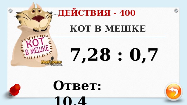 ДЕЙСТВИЯ - 400 КОТ В МЕШКЕ   7,28 : 0,7 Ответ: 10,4