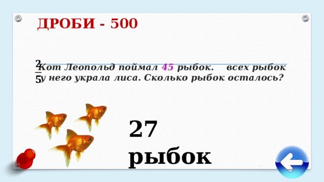 ДРОБИ - 500     Кот Леопольд поймал 45 рыбок. всех рыбок у него украла лиса. Сколько рыбок осталось?   27 рыбок