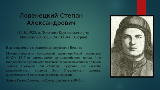 Ловенецкий Степан Александрович (26.10.1923, д. Филатово Круглянского р-на Могилевской обл. – 24.10.1944, Венгрия) В детстве вместе с родителями переехал в Вологду. Механик-водитель самоходной артиллерийской установки (САУ) 1815-го самоходного артиллерийского полка 4-го гвардейского Кубанского казачьего Краснознамённого орденов Ленина, Суворова 2-й степени, Кутузова 2-й степени кавалерийского корпуса 2-го Украинского фронта, комсомольский организатор взвода, сержант. Звание Героя Советского Союза присвоено в 1945 г. 