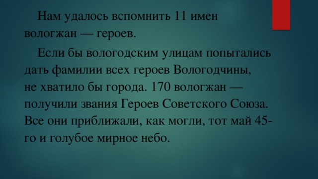  Нам удалось вспомнить 11 имен вологжан — героев.  Если бы вологодским улицам попытались дать фамилии всех героев Вологодчины, не хватило бы города. 170 вологжан — получили звания Героев Советского Союза. Все они приближали, как могли, тот май 45-го и голубое мирное небо. 