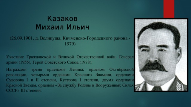 Казаков  Михаил Ильич Вставка рисунка (26.09.1901, д. Великуша, Кичменско-Городецкого района - 1979) Участник Гражданской и Великой Отечественной войн. Генерал армии (1955), Герой Советского Союза (1978). Награжден тремя орденами Ленина, орденом Октябрьской революции, четырьмя орденами Красного Знамени, орденами Суворова I и II степени, Кутузова I степени, двумя орденами Красной Звезды, орденом «За службу Родине в Вооруженных Силах СССР» III степени. 