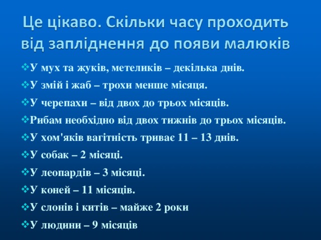 У мух та жуків, метеликів – декілька днів. У змій і жаб – трохи менше місяця. У черепахи – від двох до трьох місяців. Рибам необхідно від двох тижнів до трьох місяців. У хом'яків вагітність триває 11 – 13 днів. У собак – 2 місяці . У леопардів – 3 місяці. У коней – 11 місяців. У слонів і китів – майже 2 роки У людини – 9 місяців 