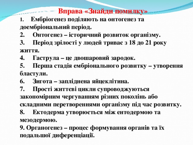 Вправа «Знайди помилку» 1.      Ембріогенез поділяють на онтогенез та доембріональний період. 2.     Онтогенез – історичний розвиток організму. 3.     Період зрілості у людей триває з 18 до 21 року життя. 4.     Гаструла – це двошаровий зародок. 5.     Перша стадія ембріонального розвитку – утворення бластули. 6.     Зигота – запліднена яйцеклітина. 7.     Прості життєві цикли супроводжуються закономірним чергуванням різних поколінь або складними перетвореннями організму під час розвитку. 8.     Ектодерма утворюється між ентодермою та мезодермою. 9. Органогенез – процес формування органів та їх подальшої диференціації. 