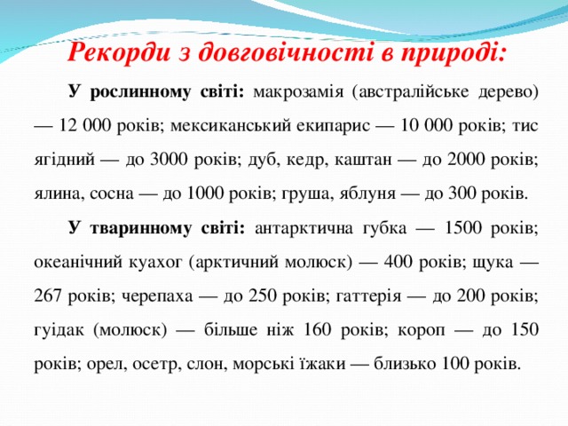 Рекорди з довговічності в природі: У рослинному світі: макрозамія (австралійське дерево) — 12 000 років; мексиканський екипарис — 10 000 років; тис ягідний — до 3000 років; дуб, кедр, каштан — до 2000 років; ялина, сосна — до 1000 років; груша, яблуня — до 300 років. У тваринному світі: антарктична губка — 1500 років; океанічний куахог (арктичний молюск) — 400 років; щука — 267 років; черепаха — до 250 років; гаттерія — до 200 років; гуідак (молюск) — більше ніж 160 років; короп — до 150 років; орел, осетр, слон, морські їжаки — близько 100 років. 