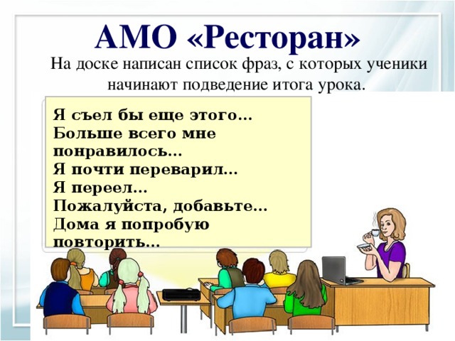 АМО «Ресторан»  На доске написан список фраз, с которых ученики начинают подведение итога урока. Я съел бы еще этого… Больше всего мне понравилось… Я почти переварил… Я переел… Пожалуйста, добавьте… Дома я попробую повторить… Рефлексия Цель: Получить обратную связь от учеников. Материал: лист большого формата, фломастеры, скотч, цветные карточки. Необходимые материалы : карточки для каждого ученика Технология проведения: Учитель предлагает ученикам представить, что сегодняшний день они провели в ресторане и теперь директор ресторана просит их ответить на несколько вопросов: Познавательные: построение логической цепи рассуждения. Коммуникативные : формулирование собственного мнения; понимание возможности различных позиций других людей. Регулятивные : осуществление итогового и пошагового контроля по результатам; адекватное восприятие оценки учителя Личностные: формирование адекватной позитивной самооценки личности, самоуважения и самопринятия.  