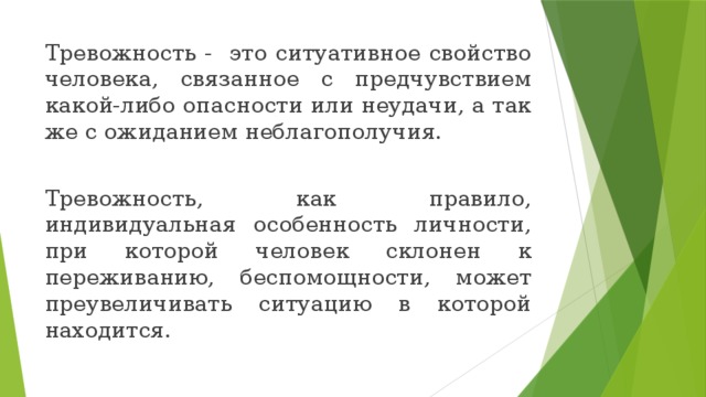 Тревожность - это ситуативное свойство человека, связанное с предчувствием какой-либо опасности или неудачи, а так же с ожиданием неблагополучия. Тревожность, как правило, индивидуальная особенность личности, при которой человек склонен к переживанию, беспомощности, может преувеличивать ситуацию в которой находится. 