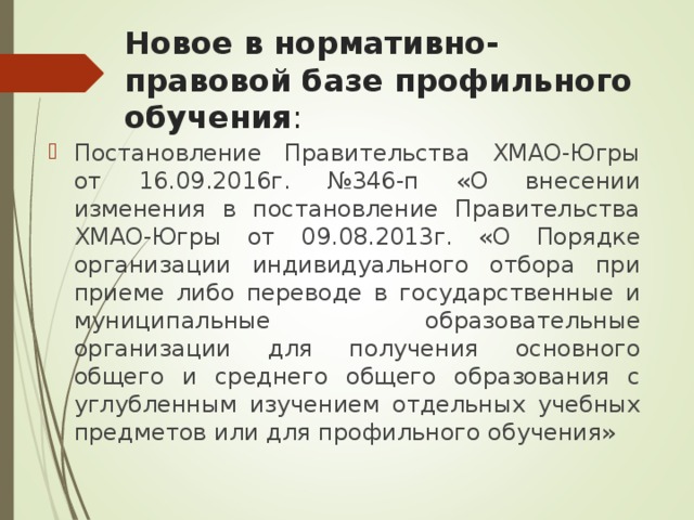 Новое в нормативно-правовой базе профильного обучения : Постановление Правительства ХМАО-Югры от 16.09.2016г. №346-п «О внесении изменения в постановление Правительства ХМАО-Югры от 09.08.2013г. «О Порядке организации индивидуального отбора при приеме либо переводе в государственные и муниципальные образовательные организации для получения основного общего и среднего общего образования с углубленным изучением отдельных учебных предметов или для профильного обучения»  