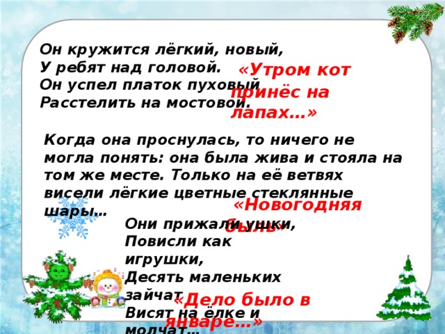 Он кружится лёгкий, новый, У ребят над головой. Он успел платок пуховый Расстелить на мостовой.   «Утром кот принёс на лапах…» Когда она проснулась, то ничего не могла понять: она была жива и стояла на том же месте. Только на её ветвях висели лёгкие цветные стеклянные шары…  «Новогодняя быль» Они прижали ушки, Повисли как игрушки, Десять маленьких зайчат Висят на ёлке и молчат…  «Дело было в январе…» 