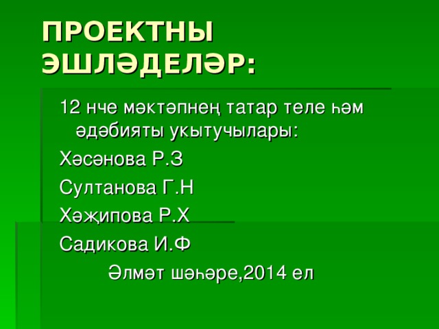 ПРОЕКТНЫ ЭШЛӘДЕЛӘР: 12 нче мәктәпнең татар теле һәм әдәбияты укытучылары: Хәсәнова Р.З Султанова Г.Н Хәҗипова Р.Х Садикова И.Ф  Әлмәт шәһәре,2014 ел 